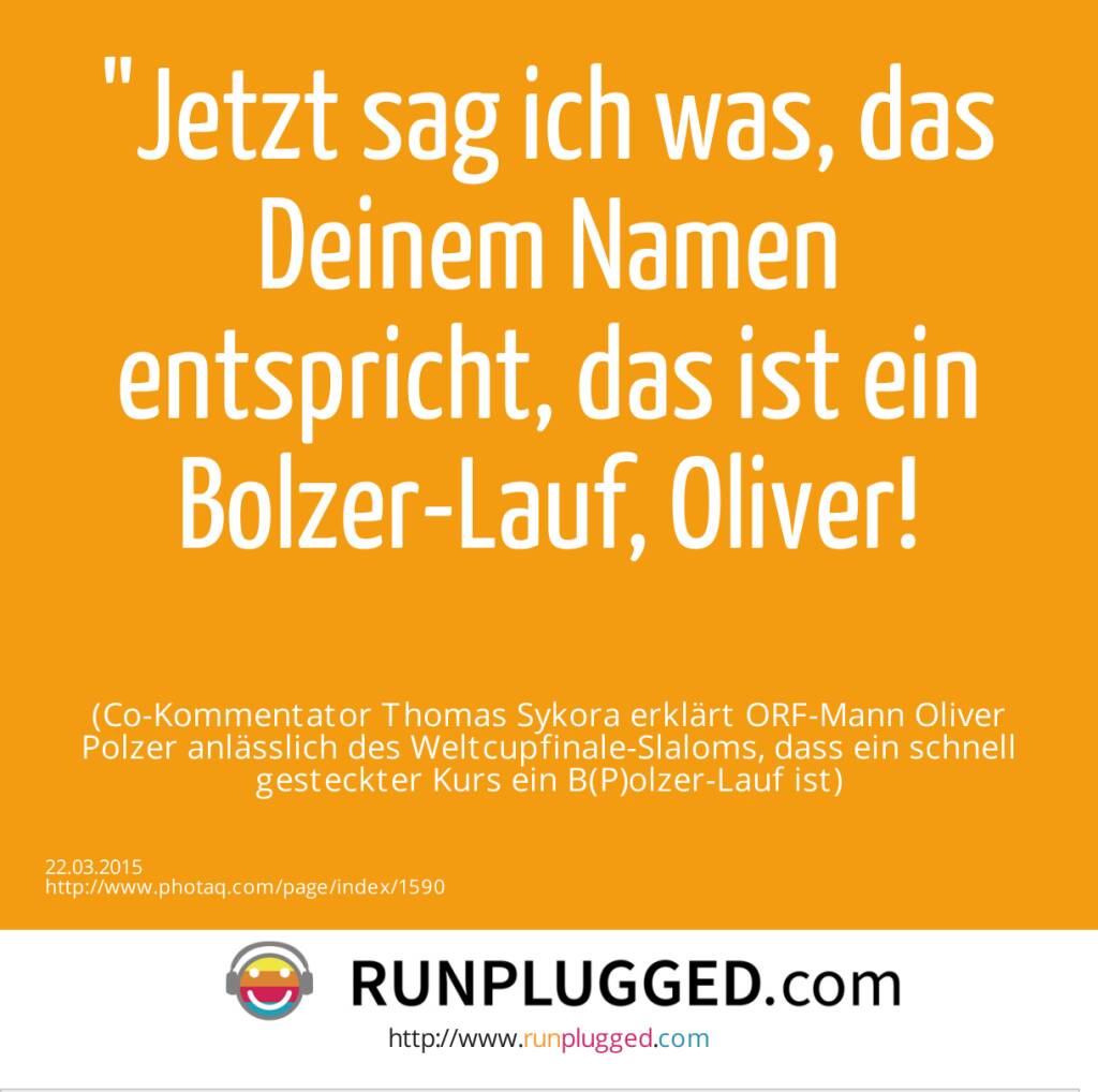 Jetzt sag ich was, das Deinem Namen entspricht, das ist ein Bolzer-Lauf, Oliver!<br><br> (Co-Kommentator Thomas Sykora erklärt ORF-Mann Oliver Polzer anlässlich des Weltcupfinale-Slaloms, dass ein schnell gesteckter Kurs ein B(P)olzer-Lauf ist) (22.03.2015) 