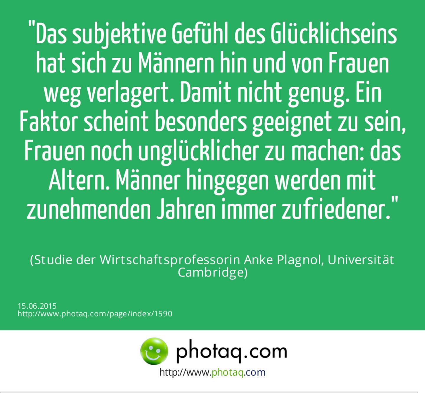 Das subjektive Gefühl des Glücklichseins hat sich zu Männern hin und von Frauen weg verlagert. Damit nicht genug. Ein Faktor scheint besonders geeignet zu sein, Frauen noch unglücklicher zu machen: das Altern. Männer hingegen werden mit zunehmenden Jahren immer zufriedener.<br><br> (Studie der Wirtschaftsprofessorin Anke Plagnol, Universität Cambridge)