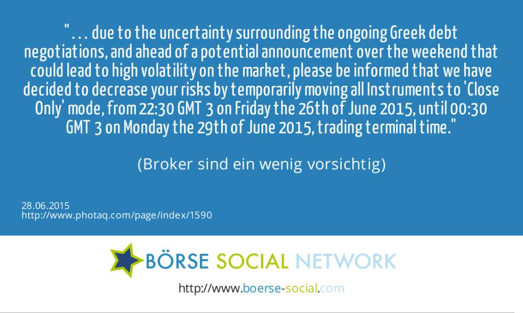 … due to the uncertainty surrounding the ongoing Greek debt negotiations, and ahead of a potential announcement over the weekend that could lead to high volatility on the market, please be informed that we have decided to decrease your risks by temporarily moving all Instruments to 'Close Only' mode, from 22:30 GMT+3 on Friday the 26th of June 2015, until 00:30 GMT+3 on Monday the 29th of June 2015, trading terminal time.<br><br> (Broker sind ein wenig vorsichtig) (28.06.2015) 