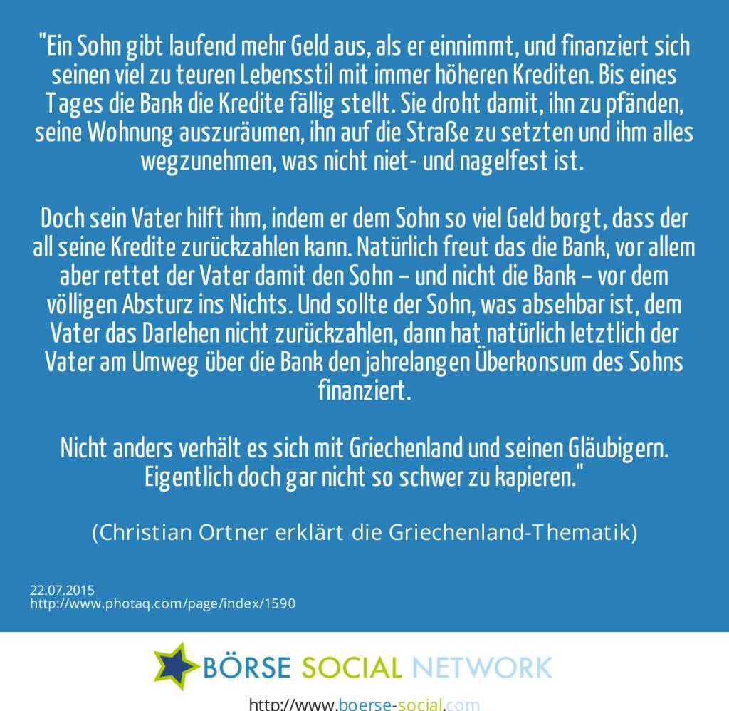 Ein Sohn gibt laufend mehr Geld aus, als er einnimmt, und finanziert sich seinen viel zu teuren Lebensstil mit immer höheren Krediten. Bis eines Tages die Bank die Kredite fällig stellt. Sie droht damit, ihn  zu pfänden, seine Wohnung auszuräumen, ihn auf die Straße zu setzten und ihm alles wegzunehmen, was nicht niet- und nagelfest ist.    <br><br>Doch sein Vater hilft ihm, indem er dem Sohn so viel Geld borgt, dass der all seine Kredite zurückzahlen kann. Natürlich freut das die Bank, vor allem  aber rettet der Vater damit den Sohn – und nicht die Bank – vor dem völligen Absturz ins Nichts. Und sollte der Sohn, was absehbar ist, dem Vater das Darlehen nicht zurückzahlen, dann hat natürlich letztlich der Vater am Umweg über die Bank den jahrelangen Überkonsum des Sohns finanziert.<br><br>Nicht anders verhält es sich mit Griechenland und seinen Gläubigern. Eigentlich doch gar nicht so schwer zu kapieren.<br><br> (Christian Ortner erklärt die Griechenland-Thematik) (22.07.2015) 