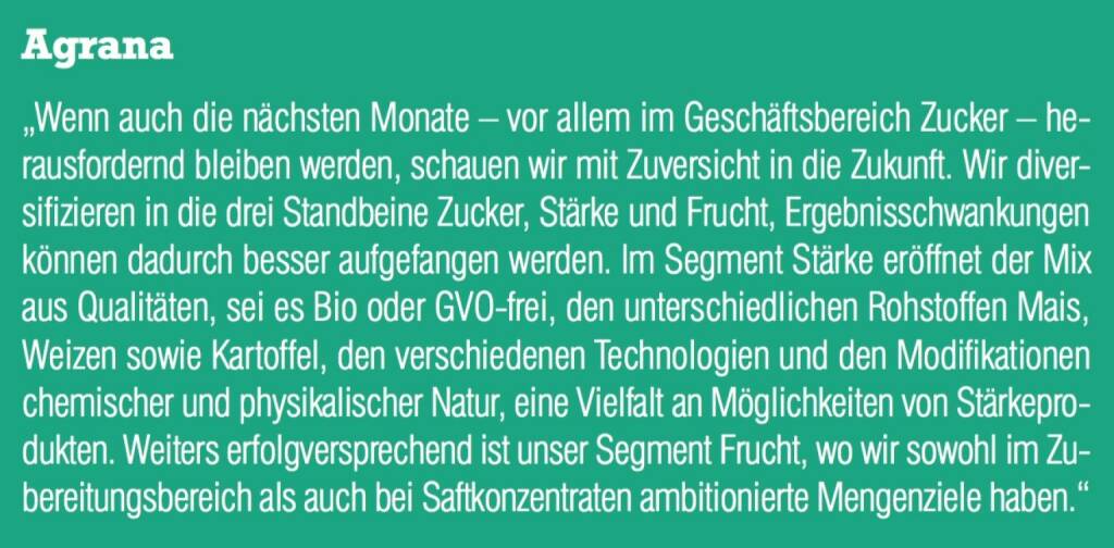 Agrana - „Wenn auch die nächsten Monate – vor allem im Geschäftsbereich Zucker – herausfordernd bleiben werden, schauen wir mit Zuversicht in die Zukunft. Wir diversifizieren in die drei Standbeine Zucker, Stärke und Frucht, Ergebnisschwankungen können dadurch besser aufgefangen werden. Im Segment Stärke eröffnet der Mix aus Qualitäten, sei es Bio oder GVO-frei, den unterschiedlichen Rohstoffen Mais, Weizen sowie Kartoffel, den verschiedenen Technologien und den Modifikationen chemischer und physikalischer Natur, eine Vielfalt an Möglichkeiten von Stärkeprodukten. Weiters erfolgversprechend ist unser Segment Frucht, wo wir sowohl im Zubereitungsbereich als auch bei Saftkonzentraten ambitionierte Mengenziele haben.“ (07.09.2015) 