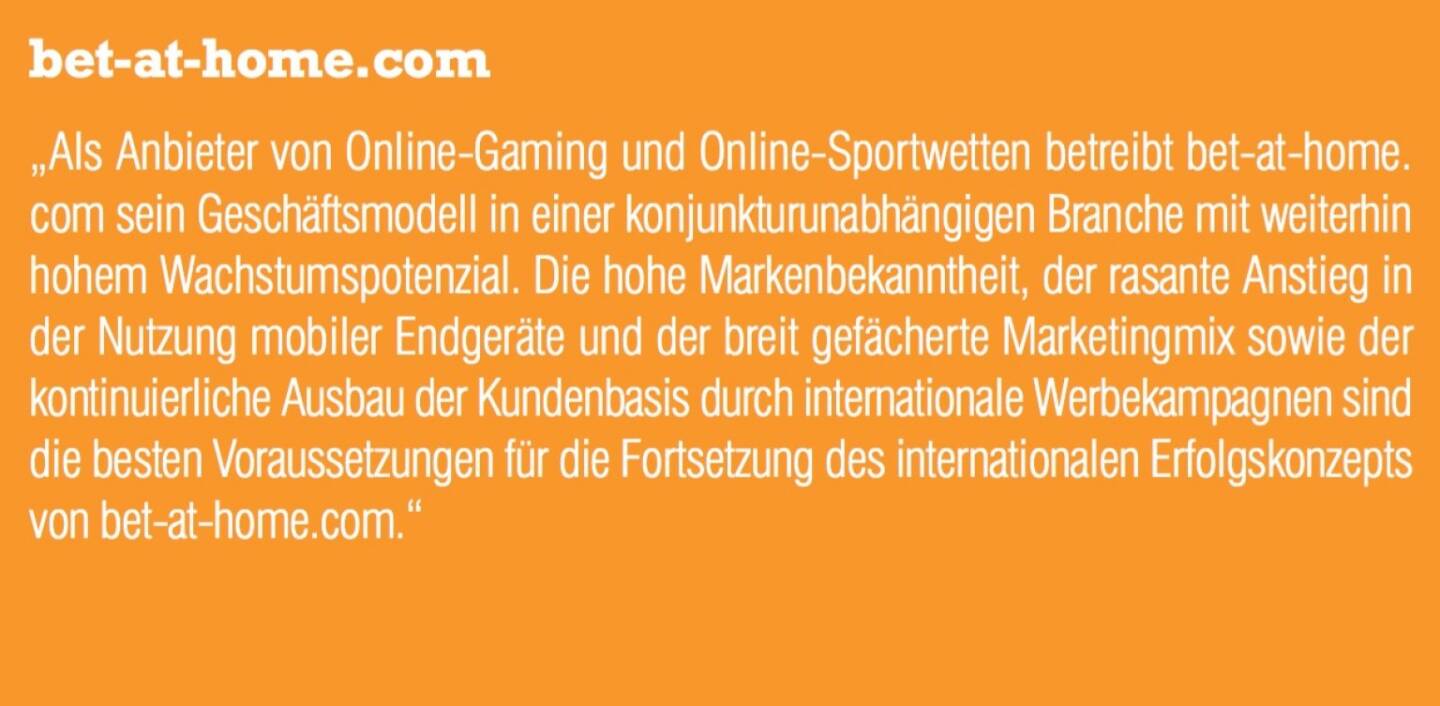 bet-at-home.com - „Als Anbieter von Online-Gaming und Online-Sportwetten betreibt bet-at-home. com sein Geschäftsmodell in einer konjunkturunabhängigen Branche mit weiterhin hohem Wachstumspotenzial. Die hohe Markenbekanntheit, der rasante Anstieg in der Nutzung mobiler Endgeräte und der breit gefächerte Marketingmix sowie der kontinuierliche Ausbau der Kundenbasis durch internationale Werbekampagnen sind die besten Voraussetzungen für die Fortsetzung des internationalen Erfolgskonzepts von bet-at-home.com.“