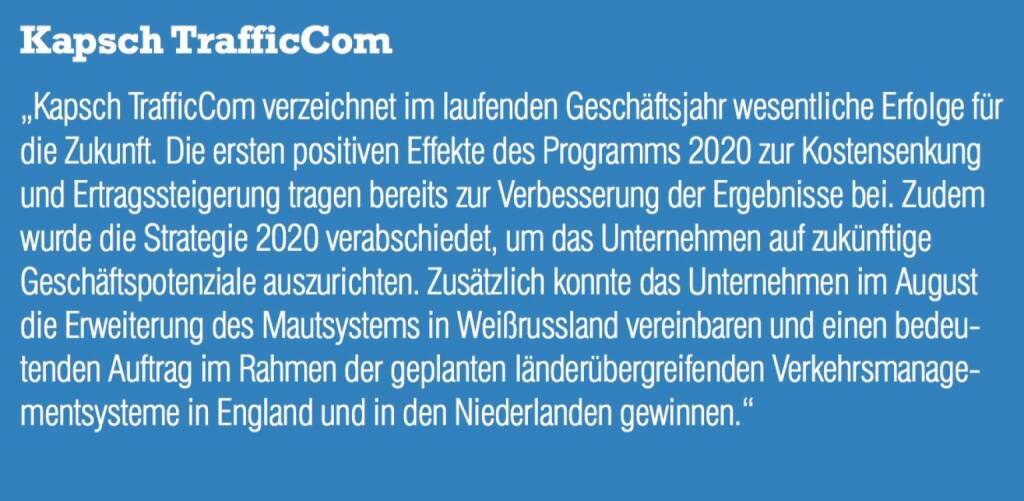 Kapsch TrafficCom - „Kapsch TrafficCom verzeichnet im laufenden Geschäftsjahr wesentliche Erfolge für die Zukunft. Die ersten positiven Effekte des Programms 2020 zur Kostensenkung und Ertragssteigerung tragen bereits zur Verbesserung der Ergebnisse bei. Zudem wurde die Strategie 2020 verabschiedet, um das Unternehmen auf zukünftige Geschäftspotenziale auszurichten. Zusätzlich konnte das Unternehmen im August die Erweiterung des Mautsystems in Weißrussland vereinbaren und einen bedeutenden Auftrag im Rahmen der geplanten länderübergreifenden Verkehrsmanage- mentsysteme in England und in den Niederlanden gewinnen.“ (07.09.2015) 