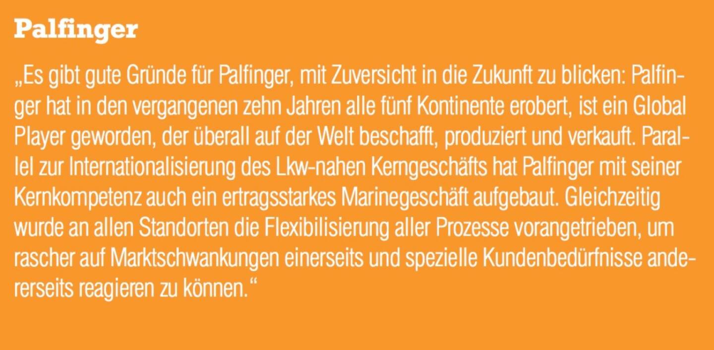 Palfinger - „Es gibt gute Gründe für Palfinger, mit Zuversicht in die Zukunft zu blicken: Palfinger hat in den vergangenen zehn Jahren alle fünf Kontinente erobert, ist ein Global Player geworden, der überall auf der Welt beschafft, produziert und verkauft. Parallel zur Internationalisierung des Lkw-nahen Kerngeschäfts hat Palfinger mit seiner Kernkompetenz auch ein ertragsstarkes Marinegeschäft aufgebaut. Gleichzeitig wurde an allen Standorten die Flexibilisierung aller Prozesse vorangetrieben, um rascher auf Marktschwankungen einerseits und spezielle Kundenbedürfnisse ande- rerseits reagieren zu können.“