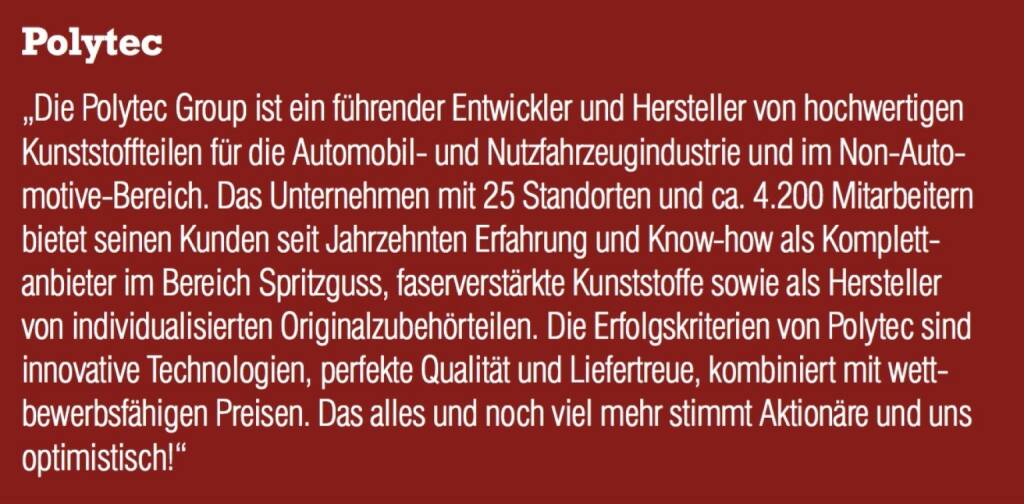 Polytec - „Die Polytec Group ist ein führender Entwickler und Hersteller von hochwertigen Kunststoffteilen für die Automobil- und Nutzfahrzeugindustrie und im Non-Automotive-Bereich. Das Unternehmen mit 25 Standorten und ca. 4.200 Mitarbeitern bietet seinen Kunden seit Jahrzehnten Erfahrung und Know-how als Komplettanbieter im Bereich Spritzguss, faserverstärkte Kunststoffe sowie als Hersteller von individualisierten Originalzubehörteilen. Die Erfolgskriterien von Polytec sind innovative Technologien, perfekte Qualität und Liefertreue, kombiniert mit wettbewerbsfähigen Preisen. Das alles und noch viel mehr stimmt Aktionäre und uns optimistisch!“ (07.09.2015) 