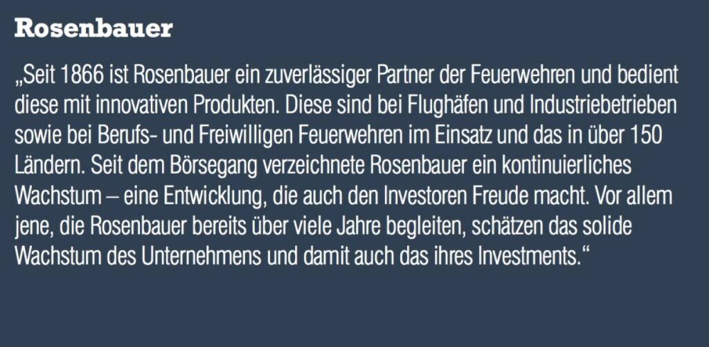 Rosenbauer - „Seit 1866 ist Rosenbauer ein zuverlässiger Partner der Feuerwehren und bedient diese mit innovativen Produkten. Diese sind bei Flughäfen und Industriebetrieben sowie bei Berufs- und Freiwilligen Feuerwehren im Einsatz und das in über 150 Ländern. Seit dem Börsegang verzeichnete Rosenbauer ein kontinuierliches Wachstum – eine Entwicklung, die auch den Investoren Freude macht. Vor allem jene, die Rosenbauer bereits über viele Jahre begleiten, schätzen das solide Wachstum des Unternehmens und damit auch das ihres Investments.“ (07.09.2015) 