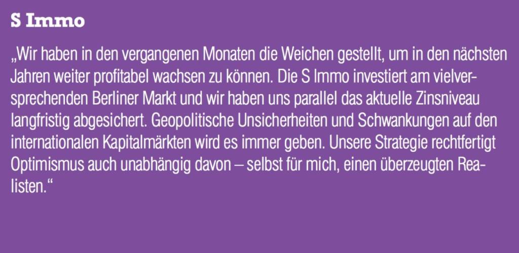 S Immo - „Wir haben in den vergangenen Monaten die Weichen gestellt, um in den nächsten Jahren weiter profitabel wachsen zu können. Die S Immo investiert am vielversprechenden Berliner Markt und wir haben uns parallel das aktuelle Zinsniveau langfristig abgesichert. Geopolitische Unsicherheiten und Schwankungen auf den internationalen Kapitalmärkten wird es immer geben. Unsere Strategie rechtfertigt Optimismus auch unabhängig davon – selbst für mich, einen überzeugten Realisten.“ (07.09.2015) 