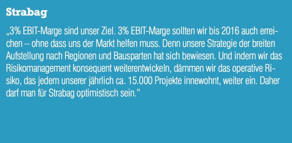 Strabag - „3% EBIT-Marge sind unser Ziel. 3% EBIT-Marge sollten wir bis 2016 auch erreichen – ohne dass uns der Markt helfen muss. Denn unsere Strategie der breiten Aufstellung nach Regionen und Bausparten hat sich bewiesen. Und indem wir das Risikomanagement konsequent weiterentwickeln, dämmen wir das operative Risiko, das jedem unserer jährlich ca. 15.000 Projekte innewohnt, weiter ein. Daher darf man für Strabag optimistisch sein.“ (07.09.2015) 