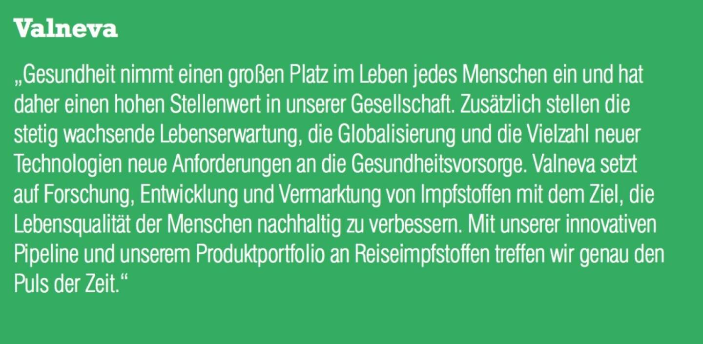 Valneva - „Gesundheit nimmt einen großen Platz im Leben jedes Menschen ein und hat daher einen hohen Stellenwert in unserer Gesellschaft. Zusätzlich stellen die stetig wachsende Lebenserwartung, die Globalisierung und die Vielzahl neuer Technologien neue Anforderungen an die Gesundheitsvorsorge. Valneva setzt auf Forschung, Entwicklung und Vermarktung von Impfstoffen mit dem Ziel, die Lebensqualität der Menschen nachhaltig zu verbessern. Mit unserer innovativen Pipeline und unserem Produktportfolio an Reiseimpfstoffen treffen wir genau den Puls der Zeit.“