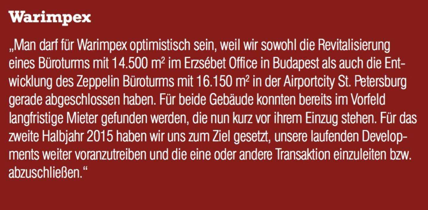 Warimpex - „Man darf für Warimpex optimistisch sein, weil wir sowohl die Revitalisierung eines Büroturms mit 14.500 m2 im Erzsébet Office in Budapest als auch die Ent- wicklung des Zeppelin Büroturms mit 16.150 m2 in der Airportcity St. Petersburg gerade abgeschlossen haben. Für beide Gebäude konnten bereits im Vorfeld langfristige Mieter gefunden werden, die nun kurz vor ihrem Einzug stehen. Für das zweite Halbjahr 2015 haben wir uns zum Ziel gesetzt, unsere laufenden Developments weiter voranzutreiben und die eine oder andere Transaktion einzuleiten bzw. abzuschließen.“