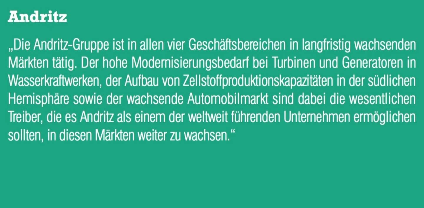 Andritz - „Die Andritz-Gruppe ist in allen vier Geschäftsbereichen in langfristig wachsenden Märkten tätig. Der hohe Modernisierungsbedarf bei Turbinen und Generatoren in Wasserkraftwerken, der Aufbau von Zellstoffproduktionskapazitäten in der südlichen Hemisphäre sowie der wachsende Automobilmarkt sind dabei die wesentlichen Treiber, die es Andritz als einem der weltweit führenden Unternehmen ermöglichen sollten, in diesen Märkten weiter zu wachsen.“