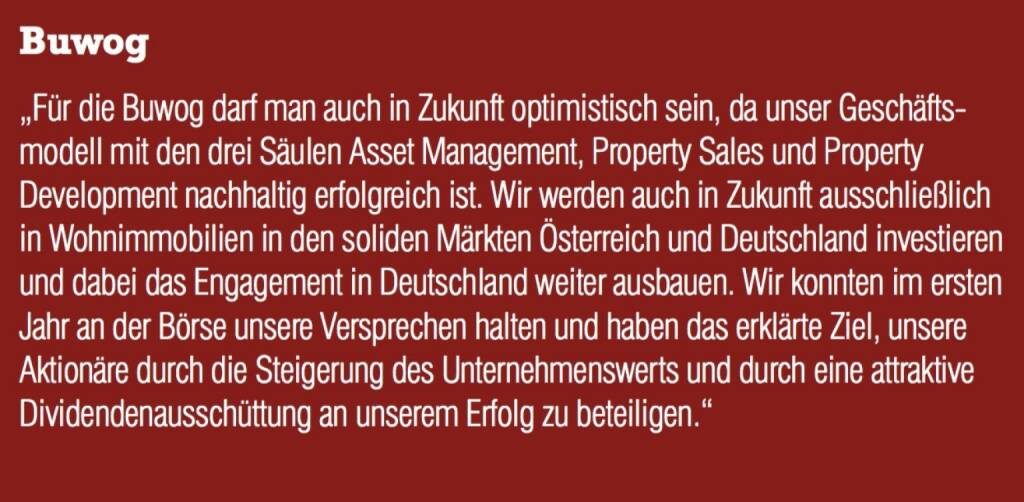 Buwog - „Für die Buwog darf man auch in Zukunft optimistisch sein, da unser Geschäftsmodell mit den drei Säulen Asset Management, Property Sales und Property Development nachhaltig erfolgreich ist. Wir werden auch in Zukunft ausschließlich in Wohnimmobilien in den soliden Märkten Österreich und Deutschland investieren und dabei das Engagement in Deutschland weiter ausbauen. Wir konnten im ersten Jahr an der Börse unsere Versprechen halten und haben das erklärte Ziel, unsere Aktionäre durch die Steigerung des Unternehmenswerts und durch eine attraktive Dividendenausschüttung an unserem Erfolg zu beteiligen.“ (07.09.2015) 