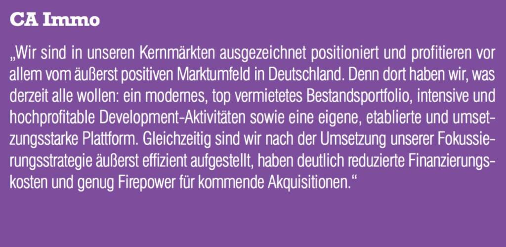 CA Immo - „Wir sind in unseren Kernmärkten ausgezeichnet positioniert und profitieren vor allem vom äußerst positiven Marktumfeld in Deutschland. Denn dort haben wir, was derzeit alle wollen: ein modernes, top vermietetes Bestandsportfolio, intensive und hochprofitable Development-Aktivitäten sowie eine eigene, etablierte und umsetzungsstarke Plattform. Gleichzeitig sind wir nach der Umsetzung unserer Fokussierungsstrategie äußerst effizient aufgestellt, haben deutlich reduzierte Finanzierungskosten und genug Firepower für kommende Akquisitionen.“ (07.09.2015) 