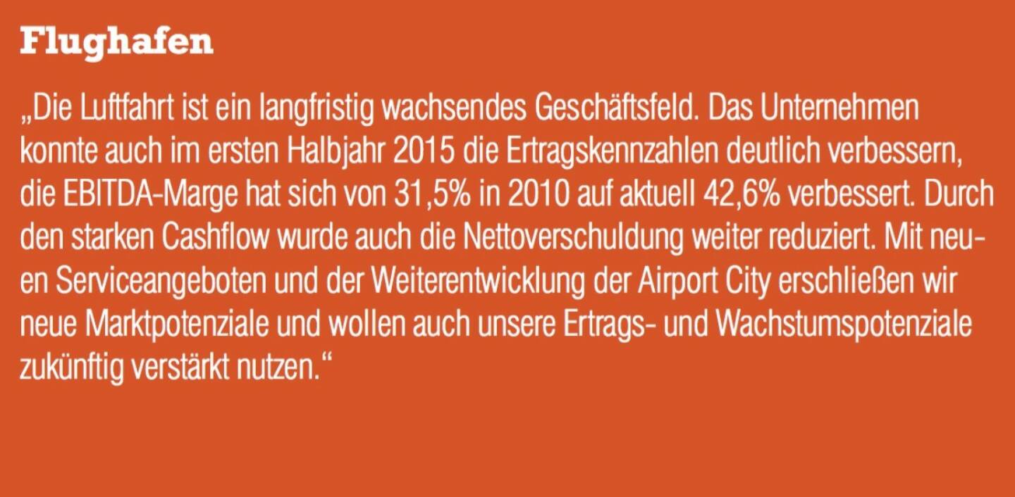 Flughafen - „Die Luftfahrt ist ein langfristig wachsendes Geschäftsfeld. Das Unternehmen konnte auch im ersten Halbjahr 2015 die Ertragskennzahlen deutlich verbessern, die EBITDA-Marge hat sich von 31,5% in 2010 auf aktuell 42,6% verbessert. Durch den starken Cashflow wurde auch die Nettoverschuldung weiter reduziert. Mit neuen Serviceangeboten und der Weiterentwicklung der Airport City erschließen wir neue Marktpotenziale und wollen auch unsere Ertrags- und Wachstumspotenziale zukünftig verstärkt nutzen.“