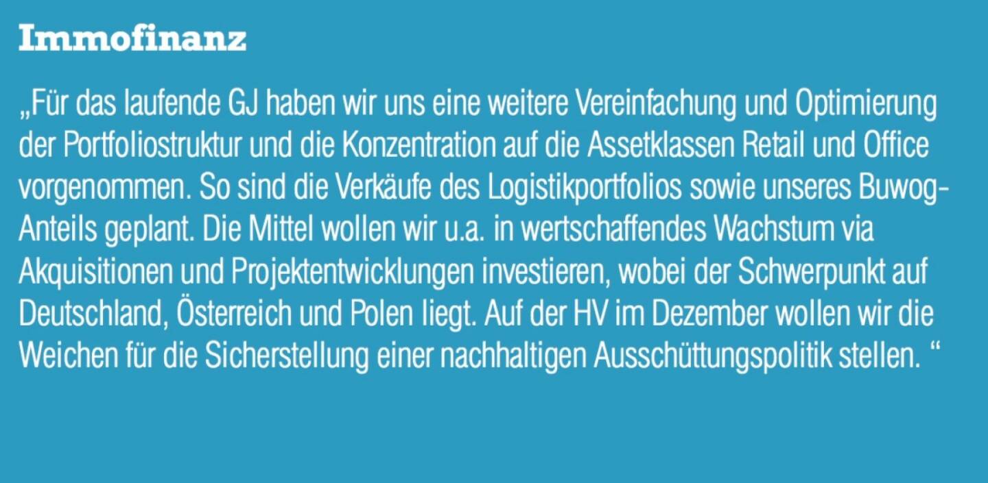 Immofinanz - „Für das laufende GJ haben wir uns eine weitere Vereinfachung und Optimierung der Portfoliostruktur und die Konzentration auf die Assetklassen Retail und Office vorgenommen. So sind die Verkäufe des Logistikportfolios sowie unseres Buwog- Anteils geplant. Die Mittel wollen wir u.a. in wertschaffendes Wachstum via Akquisitionen und Projektentwicklungen investieren, wobei der Schwerpunkt auf Deutschland, Österreich und Polen liegt. Auf der HV im Dezember wollen wir die Weichen für die Sicherstellung einer nachhaltigen Ausschüttungspolitik stellen. “