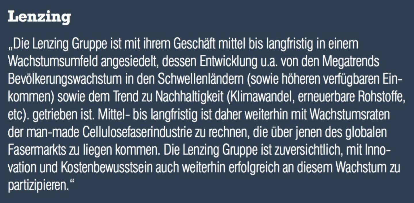 Lenzing - „Die Lenzing Gruppe ist mit ihrem Geschäft mittel bis langfristig in einem Wachstumsumfeld angesiedelt, dessen Entwicklung u.a. von den Megatrends Bevölkerungswachstum in den Schwellenländern (sowie höheren verfügbaren Einkommen) sowie dem Trend zu Nachhaltigkeit (Klimawandel, erneuerbare Rohstoffe, etc). getrieben ist. Mittel- bis langfristig ist daher weiterhin mit Wachstumsraten der man-made Cellulosefaserindustrie zu rechnen, die über jenen des globalen Fasermarkts zu liegen kommen. Die Lenzing Gruppe ist zuversichtlich, mit Innovation und Kostenbewusstsein auch weiterhin erfolgreich an diesem Wachstum zu partizipieren.“