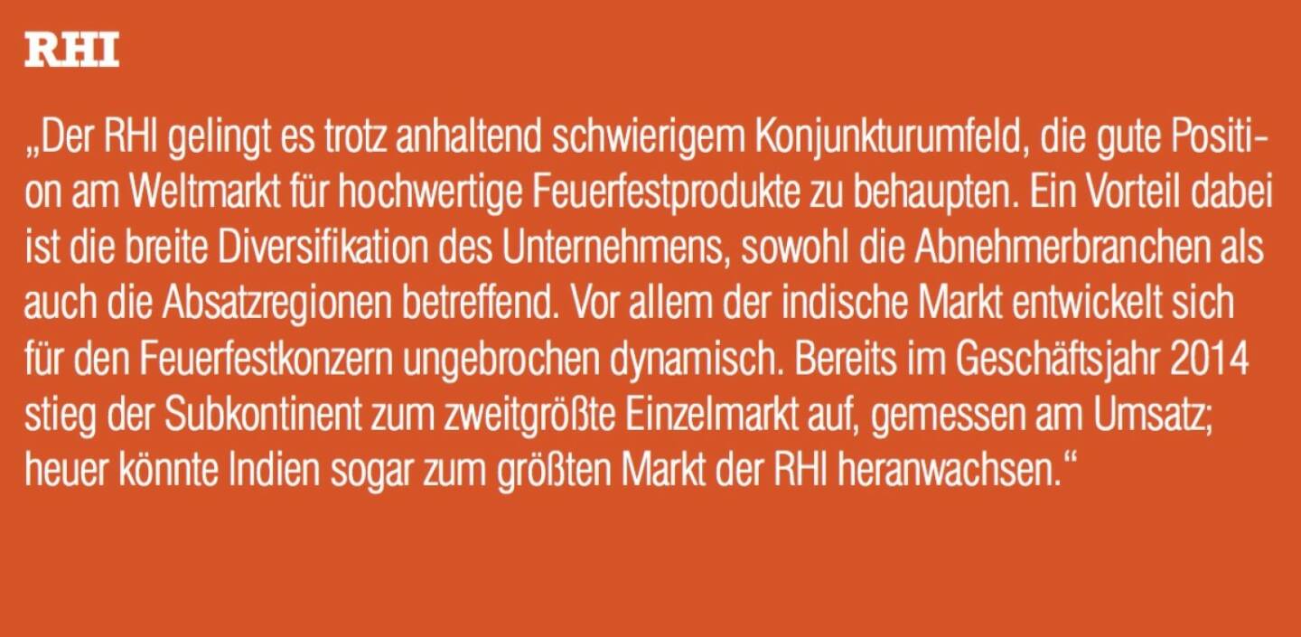 ￼￼￼RHI - „Der RHI gelingt es trotz anhaltend schwierigem Konjunkturumfeld, die gute Positi- on am Weltmarkt für hochwertige Feuerfestprodukte zu behaupten. Ein Vorteil dabei ist die breite Diversifikation des Unternehmens, sowohl die Abnehmerbranchen als auch die Absatzregionen betreffend. Vor allem der indische Markt entwickelt sich für den Feuerfestkonzern ungebrochen dynamisch. Bereits im Geschäftsjahr 2014 stieg der Subkontinent zum zweitgrößte Einzelmarkt auf, gemessen am Umsatz; heuer könnte Indien sogar zum größten Markt der RHI heranwachsen.“