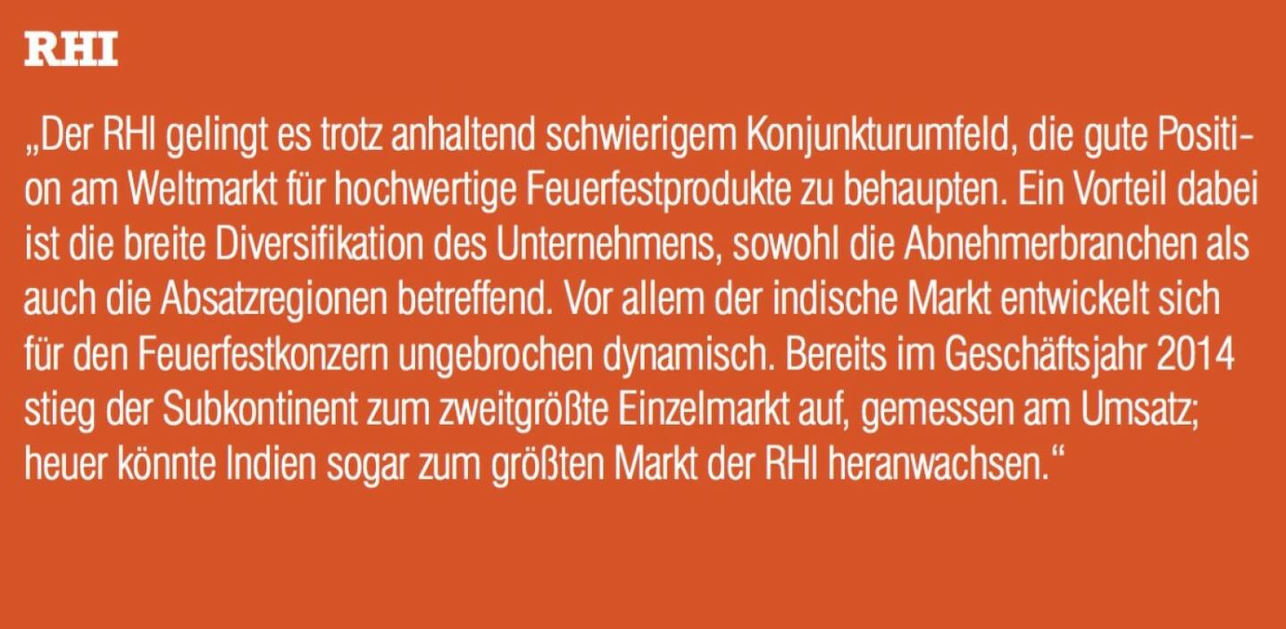 ￼￼￼RHI - „Der RHI gelingt es trotz anhaltend schwierigem Konjunkturumfeld, die gute Positi- on am Weltmarkt für hochwertige Feuerfestprodukte zu behaupten. Ein Vorteil dabei ist die breite Diversifikation des Unternehmens, sowohl die Abnehmerbranchen als auch die Absatzregionen betreffend. Vor allem der indische Markt entwickelt sich für den Feuerfestkonzern ungebrochen dynamisch. Bereits im Geschäftsjahr 2014 stieg der Subkontinent zum zweitgrößte Einzelmarkt auf, gemessen am Umsatz; heuer könnte Indien sogar zum größten Markt der RHI heranwachsen.“