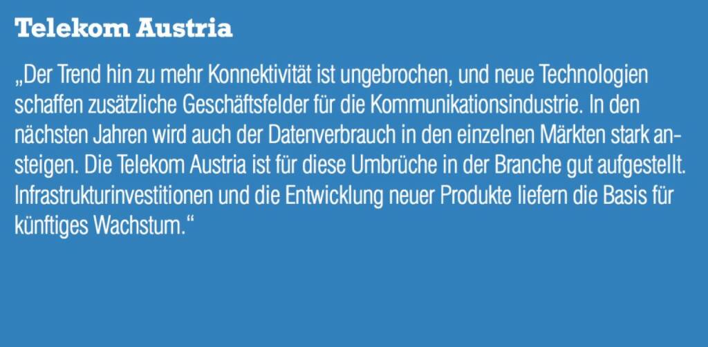 Telekom Austria - „Der Trend hin zu mehr Konnektivität ist ungebrochen, und neue Technologien schaffen zusätzliche Geschäftsfelder für die Kommunikationsindustrie. In den nächsten Jahren wird auch der Datenverbrauch in den einzelnen Märkten stark ansteigen. Die Telekom Austria ist für diese Umbrüche in der Branche gut aufgestellt. Infrastrukturinvestitionen und die Entwicklung neuer Produkte liefern die Basis für künftiges Wachstum.“ (07.09.2015) 