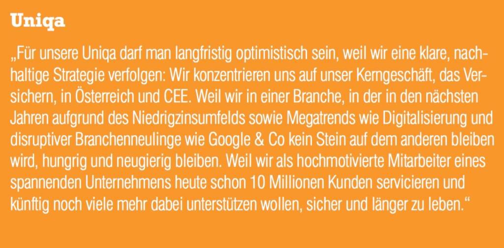 Uniqa - „Für unsere Uniqa darf man langfristig optimistisch sein, weil wir eine klare, nachhaltige Strategie verfolgen: Wir konzentrieren uns auf unser Kerngeschäft, das Versichern, in Österreich und CEE. Weil wir in einer Branche, in der in den nächsten Jahren aufgrund des Niedrigzinsumfelds sowie Megatrends wie Digitalisierung und disruptiver Branchenneulinge wie Google & Co kein Stein auf dem anderen bleiben wird, hungrig und neugierig bleiben. Weil wir als hochmotivierte Mitarbeiter eines spannenden Unternehmens heute schon 10 Millionen Kunden servicieren und künftig noch viele mehr dabei unterstützen wollen, sicher und länger zu leben.“ (07.09.2015) 