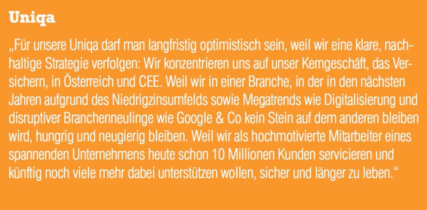 Uniqa - „Für unsere Uniqa darf man langfristig optimistisch sein, weil wir eine klare, nachhaltige Strategie verfolgen: Wir konzentrieren uns auf unser Kerngeschäft, das Versichern, in Österreich und CEE. Weil wir in einer Branche, in der in den nächsten Jahren aufgrund des Niedrigzinsumfelds sowie Megatrends wie Digitalisierung und disruptiver Branchenneulinge wie Google & Co kein Stein auf dem anderen bleiben wird, hungrig und neugierig bleiben. Weil wir als hochmotivierte Mitarbeiter eines spannenden Unternehmens heute schon 10 Millionen Kunden servicieren und künftig noch viele mehr dabei unterstützen wollen, sicher und länger zu leben.“