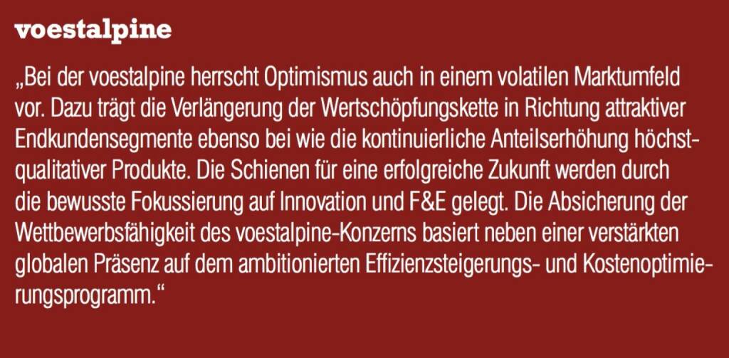 voestalpine - „Bei der voestalpine herrscht Optimismus auch in einem volatilen Marktumfeld vor. Dazu trägt die Verlängerung der Wertschöpfungskette in Richtung attraktiver Endkundensegmente ebenso bei wie die kontinuierliche Anteilserhöhung höchstqualitativer Produkte. Die Schienen für eine erfolgreiche Zukunft werden durch die bewusste Fokussierung auf Innovation und F&E gelegt. Die Absicherung der Wettbewerbsfähigkeit des voestalpine-Konzerns basiert neben einer verstärkten globalen Präsenz auf dem ambitionierten Effizienzsteigerungs- und Kostenoptimierungsprogramm.“ (07.09.2015) 