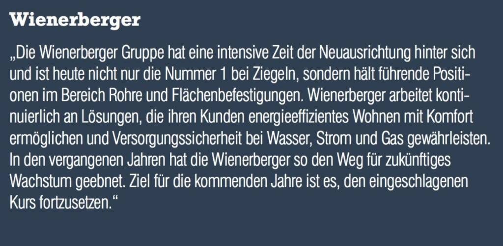 Wienerberger - „Die Wienerberger Gruppe hat eine intensive Zeit der Neuausrichtung hinter sich und ist heute nicht nur die Nummer 1 bei Ziegeln, sondern hält führende Positionen im Bereich Rohre und Flächenbefestigungen. Wienerberger arbeitet kontinuierlich an Lösungen, die ihren Kunden energieeffizientes Wohnen mit Komfort ermöglichen und Versorgungssicherheit bei Wasser, Strom und Gas gewährleisten. In den vergangenen Jahren hat die Wienerberger so den Weg für zukünftiges Wachstum geebnet. Ziel für die kommenden Jahre ist es, den eingeschlagenen Kurs fortzusetzen.“ (07.09.2015) 