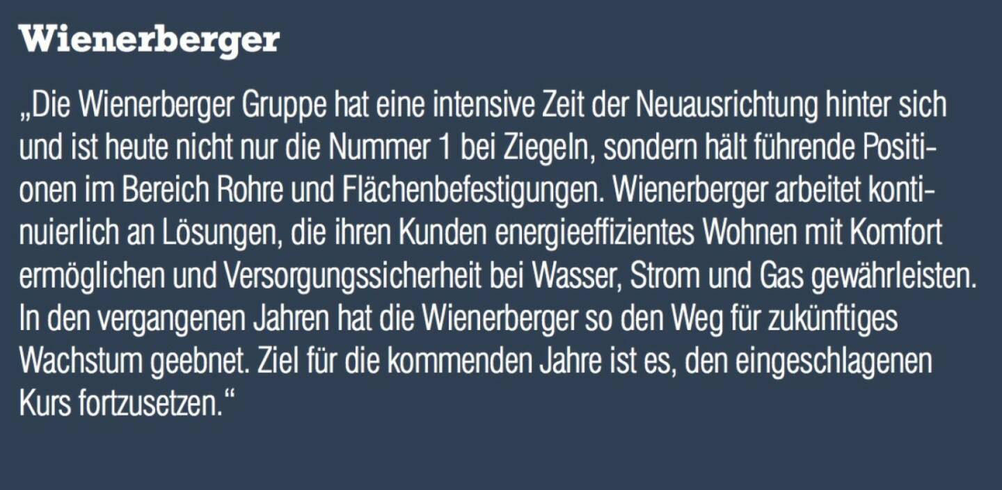 Wienerberger - „Die Wienerberger Gruppe hat eine intensive Zeit der Neuausrichtung hinter sich und ist heute nicht nur die Nummer 1 bei Ziegeln, sondern hält führende Positionen im Bereich Rohre und Flächenbefestigungen. Wienerberger arbeitet kontinuierlich an Lösungen, die ihren Kunden energieeffizientes Wohnen mit Komfort ermöglichen und Versorgungssicherheit bei Wasser, Strom und Gas gewährleisten. In den vergangenen Jahren hat die Wienerberger so den Weg für zukünftiges Wachstum geebnet. Ziel für die kommenden Jahre ist es, den eingeschlagenen Kurs fortzusetzen.“