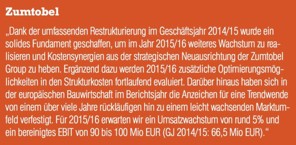 Zumtobel - „Dank der umfassenden Restrukturierung im Geschäftsjahr 2014/15 wurde ein solides Fundament geschaffen, um im Jahr 2015/16 weiteres Wachstum zu realisieren und Kostensynergien aus der strategischen Neuausrichtung der Zumtobel Group zu heben. Ergänzend dazu werden 2015/16 zusätzliche Optimierungsmöglichkeiten in den Strukturkosten fortlaufend evaluiert. Darüber hinaus haben sich in der europäischen Bauwirtschaft im Berichtsjahr die Anzeichen für eine Trendwende von einem über viele Jahre rückläufigen hin zu einem leicht wachsenden Marktumfeld verfestigt. Für 2015/16 erwarten wir ein Umsatzwachstum von rund 5% und ein bereinigtes EBIT von 90 bis 100 Mio EUR (GJ 2014/15: 66,5 Mio EUR).“ (07.09.2015) 