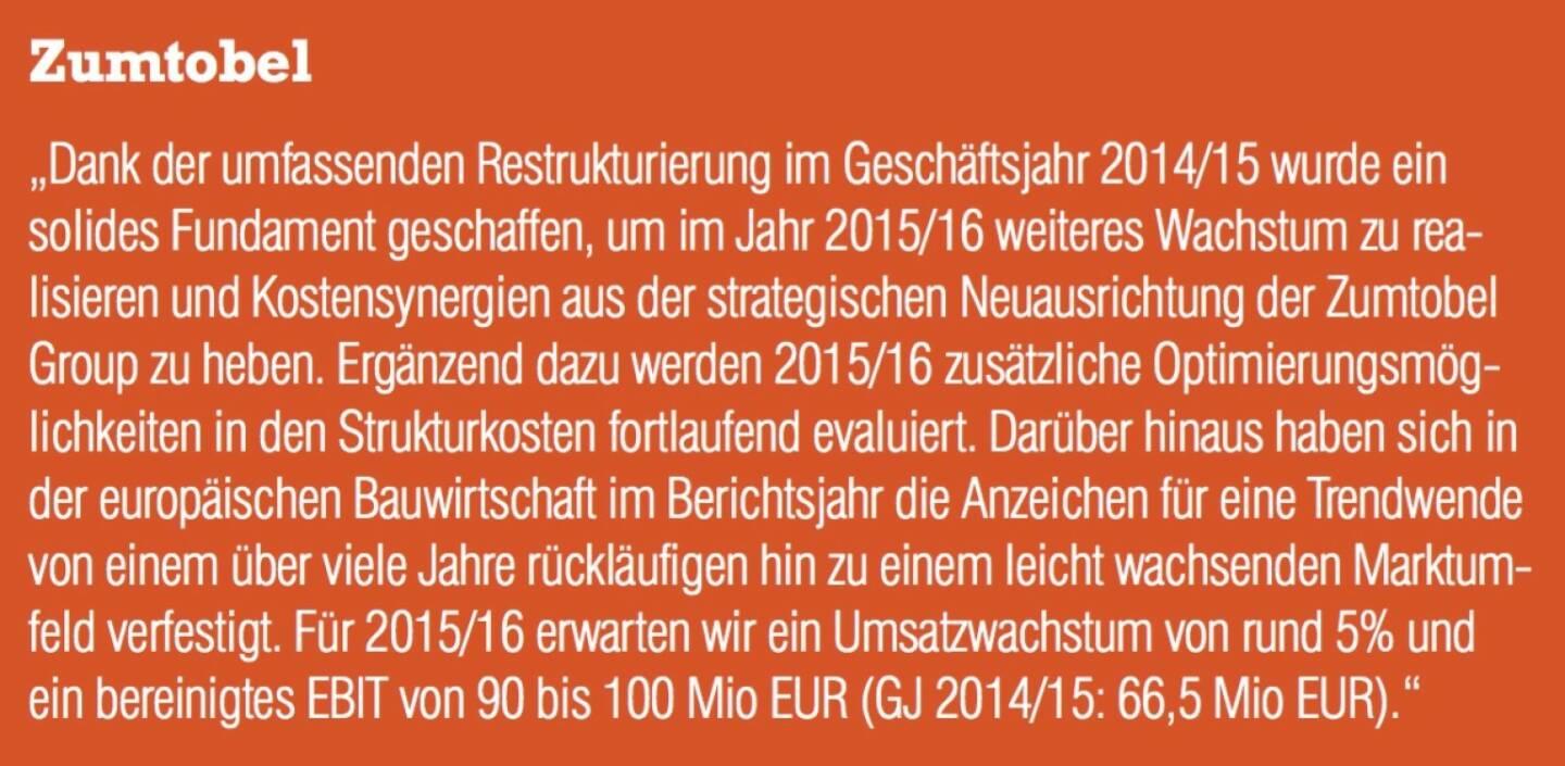 Zumtobel - „Dank der umfassenden Restrukturierung im Geschäftsjahr 2014/15 wurde ein solides Fundament geschaffen, um im Jahr 2015/16 weiteres Wachstum zu realisieren und Kostensynergien aus der strategischen Neuausrichtung der Zumtobel Group zu heben. Ergänzend dazu werden 2015/16 zusätzliche Optimierungsmöglichkeiten in den Strukturkosten fortlaufend evaluiert. Darüber hinaus haben sich in der europäischen Bauwirtschaft im Berichtsjahr die Anzeichen für eine Trendwende von einem über viele Jahre rückläufigen hin zu einem leicht wachsenden Marktumfeld verfestigt. Für 2015/16 erwarten wir ein Umsatzwachstum von rund 5% und ein bereinigtes EBIT von 90 bis 100 Mio EUR (GJ 2014/15: 66,5 Mio EUR).“