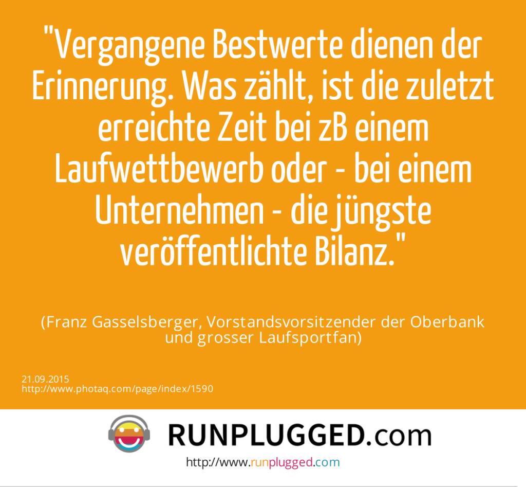 Vergangene Bestwerte dienen der Erinnerung. Was zählt, ist die zuletzt erreichte Zeit bei zB einem Laufwettbewerb oder - bei einem Unternehmen - die jüngste veröffentlichte Bilanz.<br><br> (Franz Gasselsberger, Vorstandsvorsitzender der Oberbank<br> und grosser Laufsportfan) (21.09.2015) 