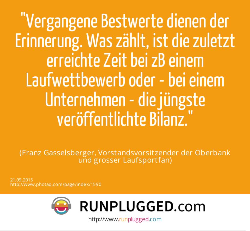 Vergangene Bestwerte dienen der Erinnerung. Was zählt, ist die zuletzt erreichte Zeit bei zB einem Laufwettbewerb oder - bei einem Unternehmen - die jüngste veröffentlichte Bilanz.<br><br> (Franz Gasselsberger, Vorstandsvorsitzender der Oberbank<br> und grosser Laufsportfan) (21.09.2015) 