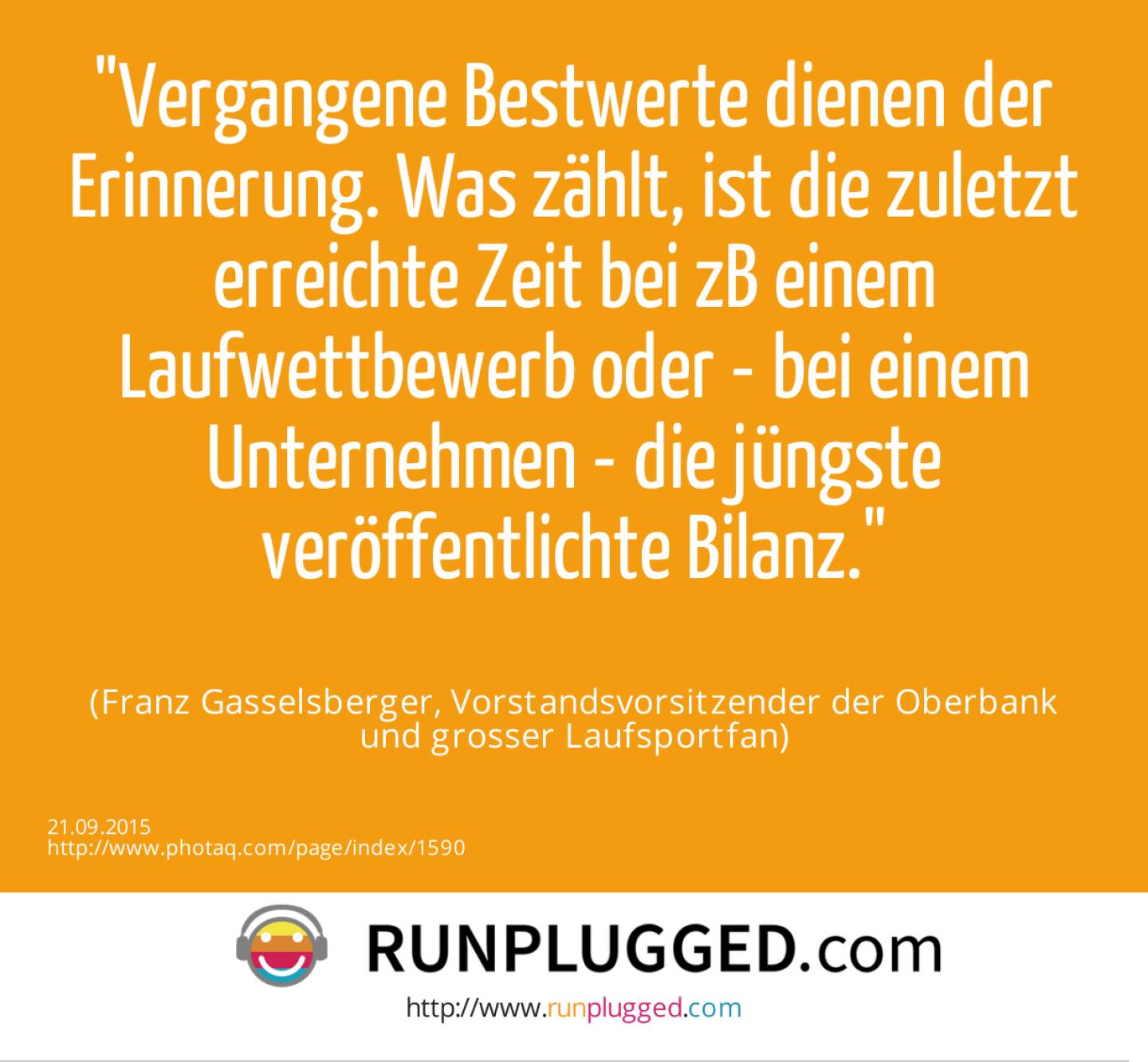 Vergangene Bestwerte dienen der Erinnerung. Was zählt, ist die zuletzt erreichte Zeit bei zB einem Laufwettbewerb oder - bei einem Unternehmen - die jüngste veröffentlichte Bilanz.<br><br> (Franz Gasselsberger, Vorstandsvorsitzender der Oberbank<br> und grosser Laufsportfan)