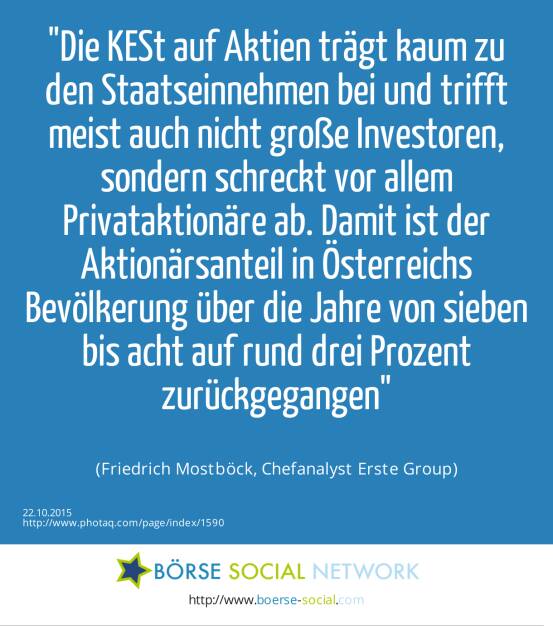 Die KESt auf Aktien trägt kaum zu den Staatseinnahmen bei und trifft meist auch nicht große Investoren, sondern schreckt vor allem Privataktionäre ab. Damit ist der Aktionärsanteil in Österreichs Bevölkerung über die Jahre von sieben bis acht auf rund drei Prozent zurückgegangen<br><br> (Friedrich Mostböck, Chefanalyst Erste Group) (22.10.2015) 