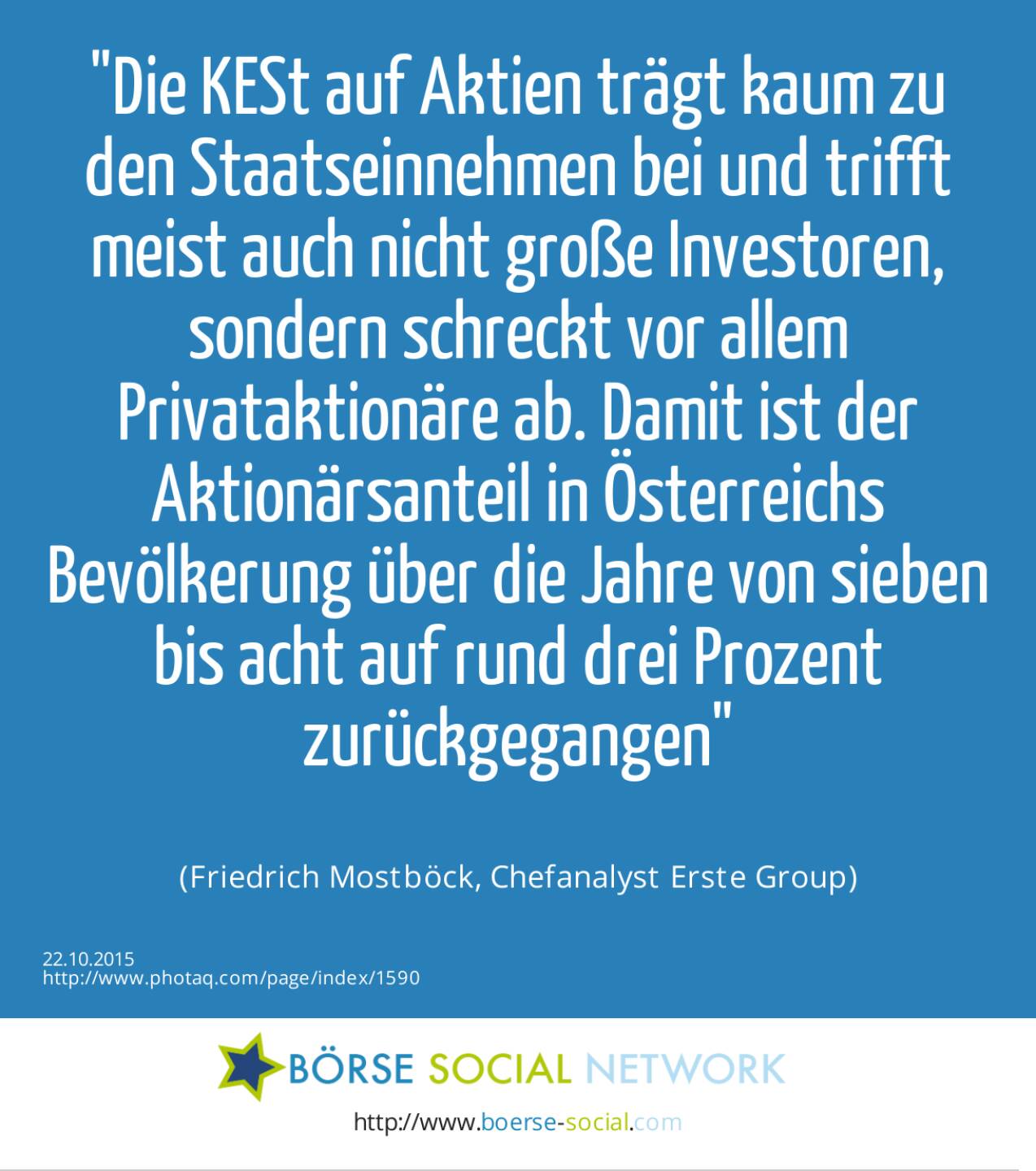 Die KESt auf Aktien trägt kaum zu den Staatseinnahmen bei und trifft meist auch nicht große Investoren, sondern schreckt vor allem Privataktionäre ab. Damit ist der Aktionärsanteil in Österreichs Bevölkerung über die Jahre von sieben bis acht auf rund drei Prozent zurückgegangen<br><br> (Friedrich Mostböck, Chefanalyst Erste Group)