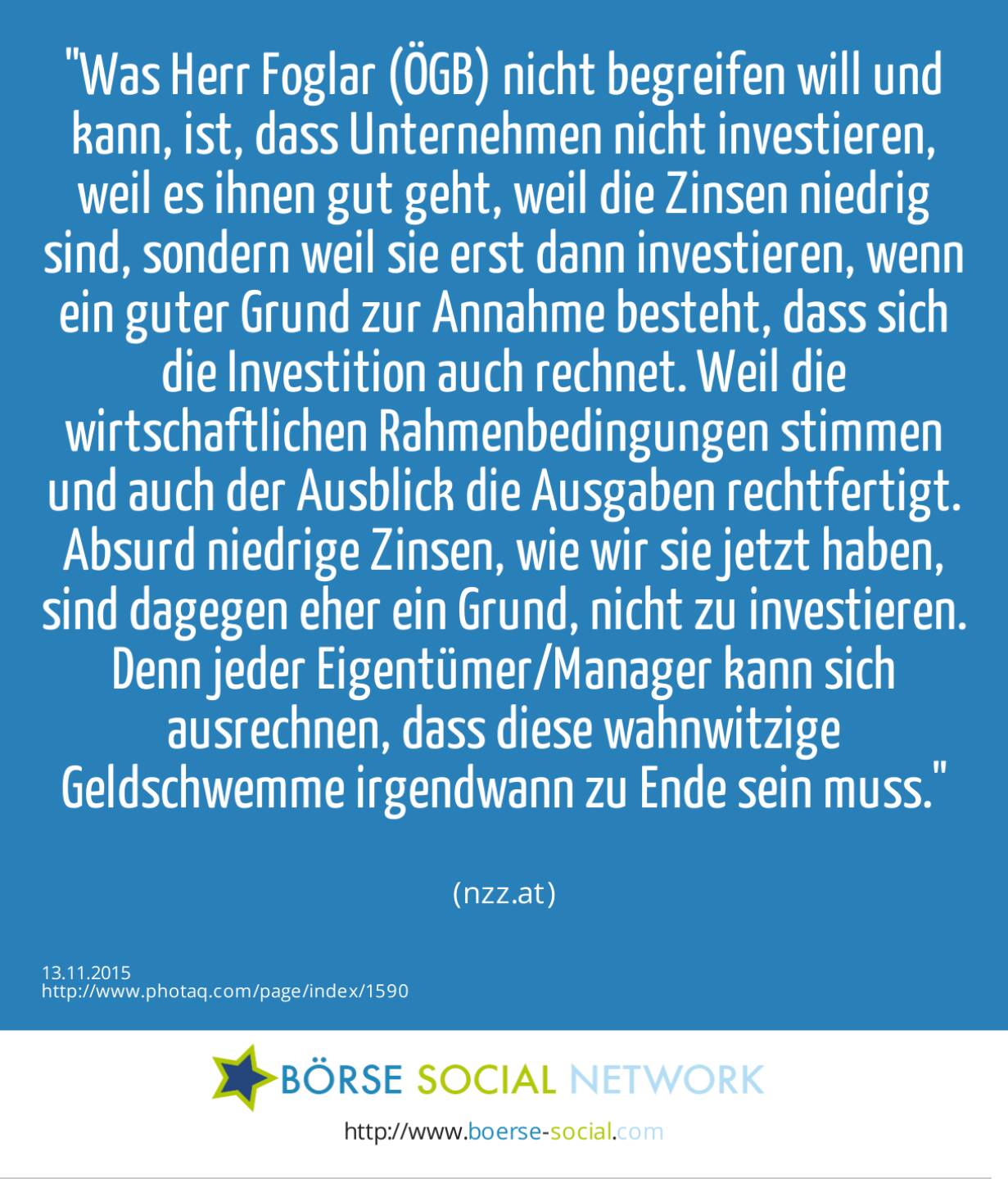 Was Herr Foglar (ÖGB) nicht begreifen will und kann, ist, dass Unternehmen nicht investieren, weil es ihnen gut geht, weil die Zinsen niedrig sind, sondern weil sie erst dann investieren, wenn ein guter Grund zur Annahme besteht, dass sich die Investition auch rechnet. Weil die wirtschaftlichen Rahmenbedingungen stimmen und auch der Ausblick die Ausgaben rechtfertigt. Absurd niedrige Zinsen, wie wir sie jetzt haben, sind dagegen eher ein Grund, nicht zu investieren. Denn jeder Eigentümer/Manager kann sich ausrechnen, dass diese wahnwitzige Geldschwemme irgendwann zu Ende sein muss.<br><br> (nzz.at)