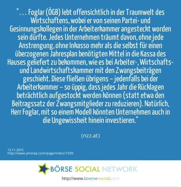 … Foglar (ÖGB) lebt offensichtlich in der Traumwelt des Wirtschaftens, wobei er von seinen Partei- und Gesinnungskollegen in der Arbeiterkammer angesteckt worden sein dürfte. Jedes Unternehmen träumt davon, ohne jede Anstrengung, ohne Inkasso mehr als die selbst für einen überzogenen Jahresplan benötigten Mittel in die Kassa des Hauses geliefert zu bekommen, wie es bei Arbeiter-, Wirtschafts- und Landwirtschaftskammer mit den Zwangsbeiträgen geschieht. Diese fließen übrigens – jedenfalls bei der Arbeiterkammer – so üppig, dass jedes Jahr die Rücklagen beträchtlich aufgestockt werden können (statt etwa den Beitragssatz der Zwangsmitglieder zu reduzieren). Natürlich, Herr Foglar, mit so einem Modell könnten Unternehmen auch in die Ungewissheit hinein investieren.<br><br> (nzz.at) (13.11.2015) 