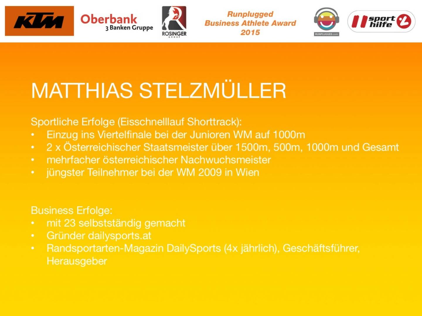 Matthias Stelzmüller, Sportliche Erfolge (Eisschnelllauf Shorttrack):
Einzug ins Viertelfinale bei der Junioren WM auf 1000m
2 x Österreichischer Staatsmeister über 1500m, 500m, 1000m und Gesamt
mehrfacher österreichischer Nachwuchsmeister
jüngster Teilnehmer bei der WM 2009 in Wien
Business Erfolge: 
mit 23 selbstständig gemacht
Gründer dailysports.at 
Randsportarten-Magazin DailySports (4x jährlich), Geschäftsführer, Herausgeber
