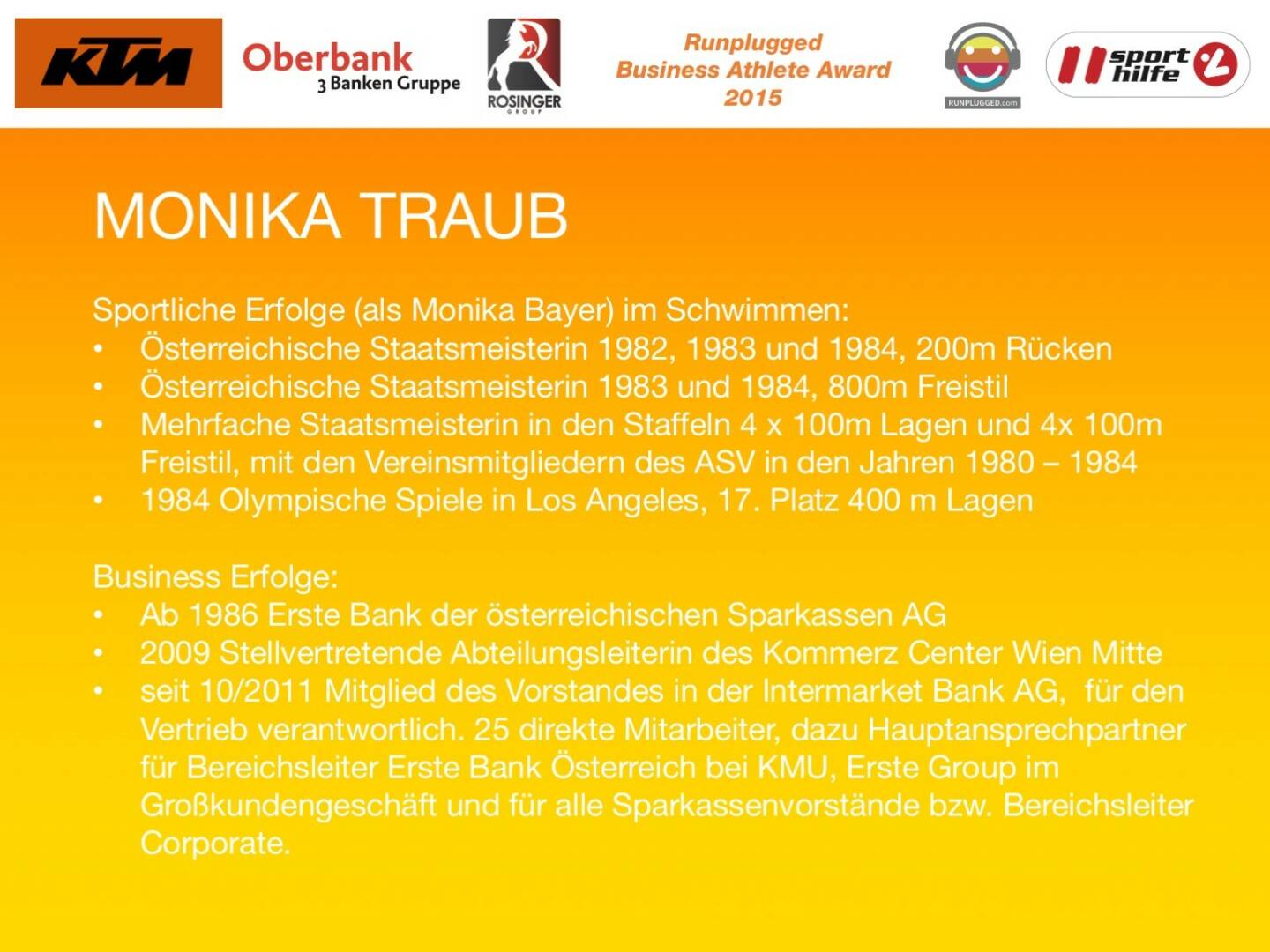 Monika Traub
Sportliche Erfolge (als Monika Bayer) im Schwimmen:
Österreichische Staatsmeisterin 1982, 1983 und 1984, 200m Rücken
Österreichische Staatsmeisterin 1983 und 1984, 800m Freistil
Mehrfache Staatsmeisterin in den Staffeln 4 x 100m Lagen und 4x 100m Freistil, mit den Vereinsmitgliedern des ASV in den Jahren 1980 – 1984
1984 Olympische Spiele in Los Angeles, 17. Platz 400 m Lagen

Business Erfolge: 
Ab 1986 Erste Bank der österreichischen Sparkassen AG
2009 Stellvertretende Abteilungsleiterin des Kommerz Center Wien Mitte
seit 10/2011 Mitglied des Vorstandes in der Intermarket Bank AG,  für den Vertrieb verantwortlich. 25 direkte Mitarbeiter, dazu Hauptansprechpartner für Bereichsleiter Erste Bank Österreich bei KMU, Erste Group im Großkundengeschäft und für alle Sparkassenvorstände bzw. Bereichsleiter Corporate.
