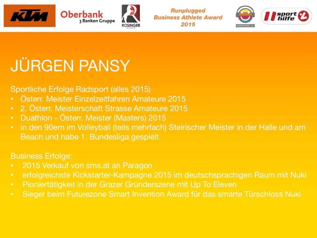 Jürgen Pansy
Sportliche Erfolge Radsport (alles 2015)
Österr. Meister Einzelzeitfahren Amateure 2015 
2. Österr. Meisterschaft Strasse Amateure 2015
Duathlon - Österr. Meister (Masters) 2015
in den 90ern im Volleyball (teils mehrfach) Steirischer Meister in der Halle und am Beach und habe 1. Bundesliga gespielt.
 
Business Erfolge: 
2015 Verkauf von sms.at an Paragon
erfolgreichste Kickstarter-Kampagne 2015 im deutschsprachigen Raum mit Nuki
Pioniertätigkeit in der Grazer Gründerszene mit Up To Eleven
Sieger beim Futurezone Smart Invention Award für das smarte Türschloss Nuki
 (01.12.2015) 