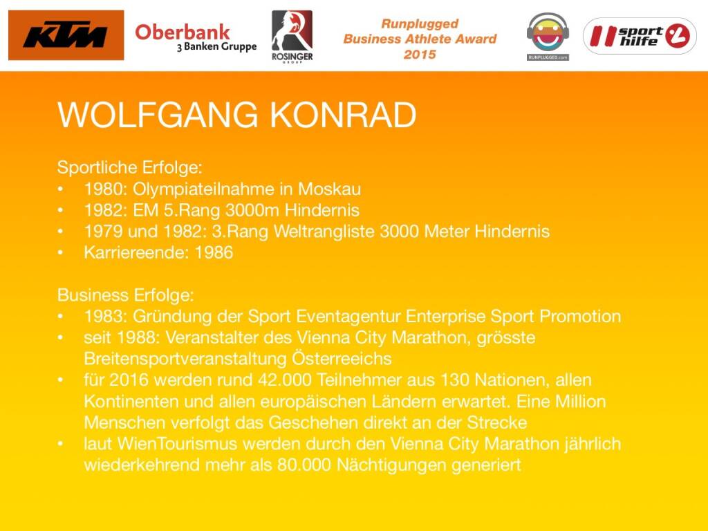 Wolfgang Konrad
Sportliche Erfolge:
1980: Olympiateilnahme in Moskau
1982: EM 5.Rang 3000m Hindernis
1979 und 1982: 3.Rang Weltrangliste 3000 Meter Hindernis
Karriereende: 1986
Business Erfolge: 
1983: Gründung der Sport Eventagentur Enterprise Sport Promotion
seit 1988: Veranstalter des Vienna City Marathon, grösste Breitensportveranstaltung Österreeichs
für 2016 werden rund 42.000 Teilnehmer aus 130 Nationen, allen Kontinenten und allen europäischen Ländern erwartet. Eine Million Menschen verfolgt das Geschehen direkt an der Strecke
laut WienTourismus werden durch den Vienna City Marathon jährlich wiederkehrend mehr als 80.000 Nächtigungen generiert (01.12.2015)
