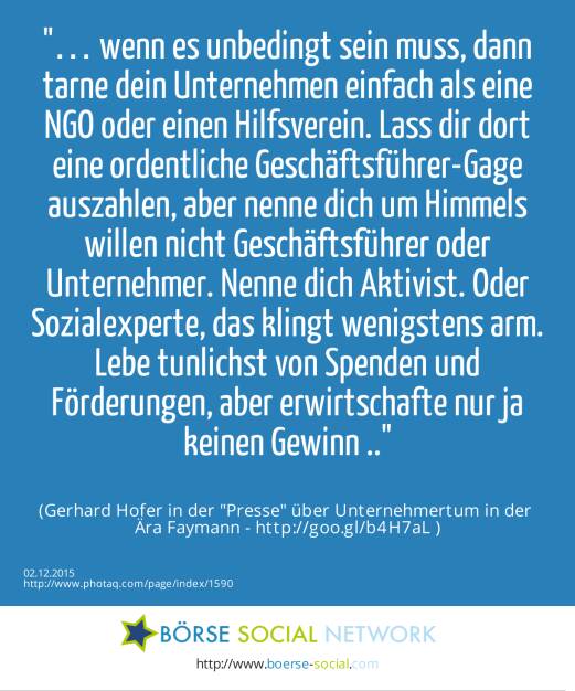 … wenn es unbedingt sein muss, dann tarne dein Unternehmen einfach als eine NGO oder einen Hilfsverein. Lass dir dort eine ordentliche Geschäftsführer-Gage auszahlen, aber nenne dich um Himmels willen nicht Geschäftsführer oder Unternehmer. Nenne dich Aktivist. Oder Sozialexperte, das klingt wenigstens arm. Lebe tunlichst von Spenden und Förderungen, aber erwirtschafte nur ja keinen Gewinn ..<br><br> (Gerhard Hofer in der Presse über Unternehmertum in der <br>Ära Faymann - http://goo.gl/b4H7aL ) (02.12.2015) 