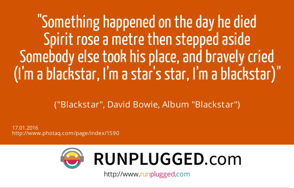 13.1. Something happened on the day he died<br>Spirit rose a metre then stepped aside<br>Somebody else took his place, and bravely cried<br>(I’m a blackstar, I’m a star's star, I’m a blackstar)<br><br> (Blackstar, David Bowie, Album Blackstar) (17.01.2016) 