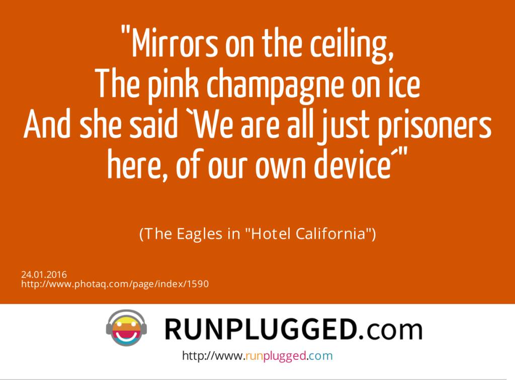 Mirrors on the ceiling,<br>The pink champagne on ice<br>And she said `We are all just prisoners here, of our own device´<br><br> (The Eagles in Hotel California) (24.01.2016) 