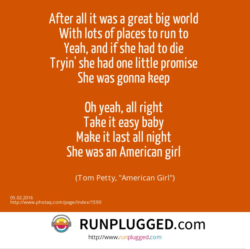 After all it was a great big world <br>With lots of places to run to <br>Yeah, and if she had to die <br>Tryin' she had one little promise <br>She was gonna keep <br><br>Oh yeah, all right <br>Take it easy baby <br>Make it last all night <br>She was an American girl <br><br> (Tom Petty, American Girl) (05.02.2016) 