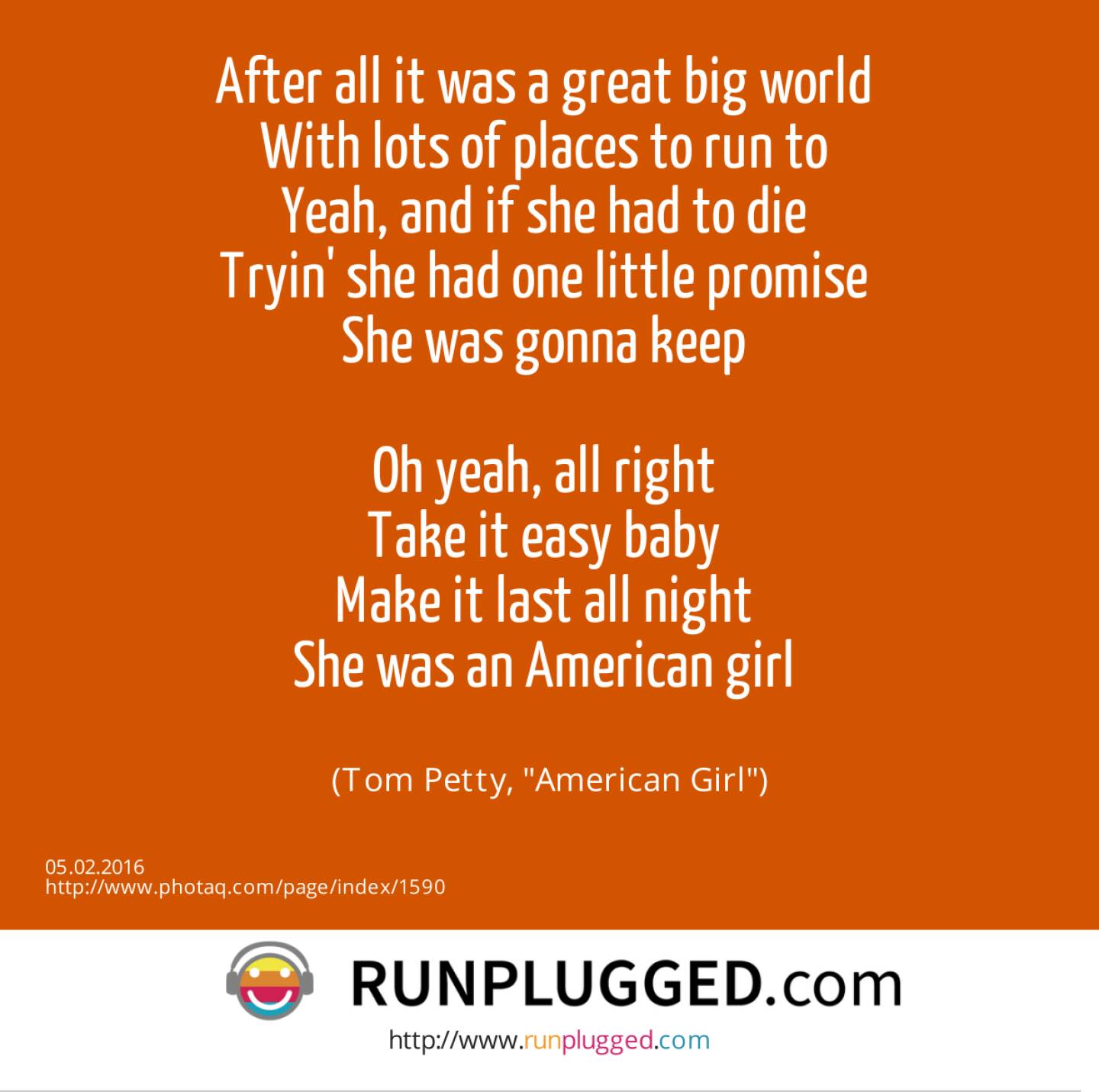 After all it was a great big world <br>With lots of places to run to <br>Yeah, and if she had to die <br>Tryin' she had one little promise <br>She was gonna keep <br><br>Oh yeah, all right <br>Take it easy baby <br>Make it last all night <br>She was an American girl <br><br> (Tom Petty, American Girl)
