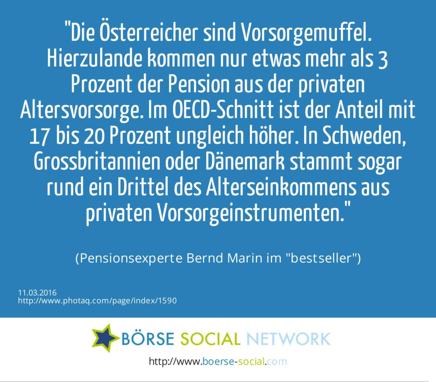 Die Österreicher sind Vorsorgemuffel. Hierzulande kommen nur etwas mehr als 3 Prozent der Pension aus der privaten Altersvorsorge. Im OECD-Schnitt ist der Anteil mit 17 bis 20 Prozent ungleich höher. In Schweden, Grossbritannien oder Dänemark stammt sogar rund ein Drittel des Alterseinkommens aus privaten Vorsorgeinstrumenten.<br><br> (Pensionsexperte Bernd Marin im bestseller)