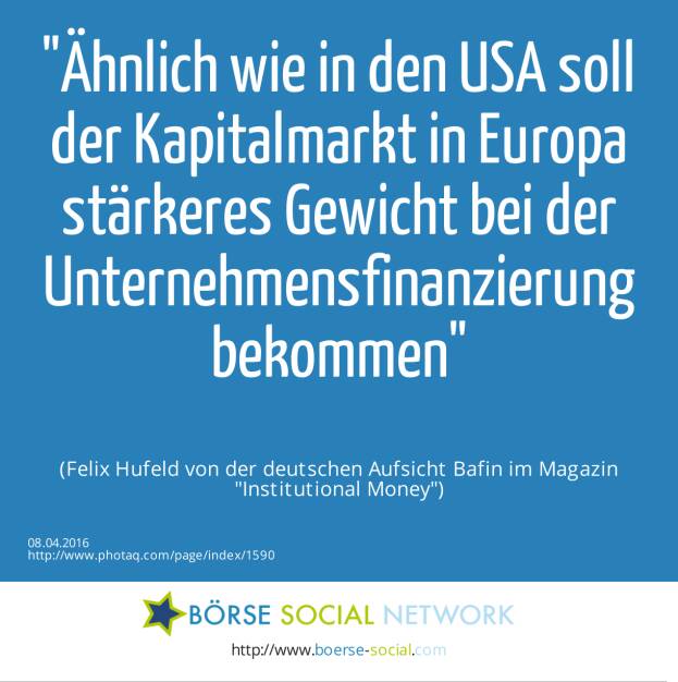 Ähnlich wie in den USA soll der Kapitalmarkt in Europa stärkeres Gewicht bei der Unternehmensfinanzierung bekommen<br><br> (Felix Hufeld von der deutschen Aufsicht Bafin im Magazin Institutional Money) (08.04.2016) 