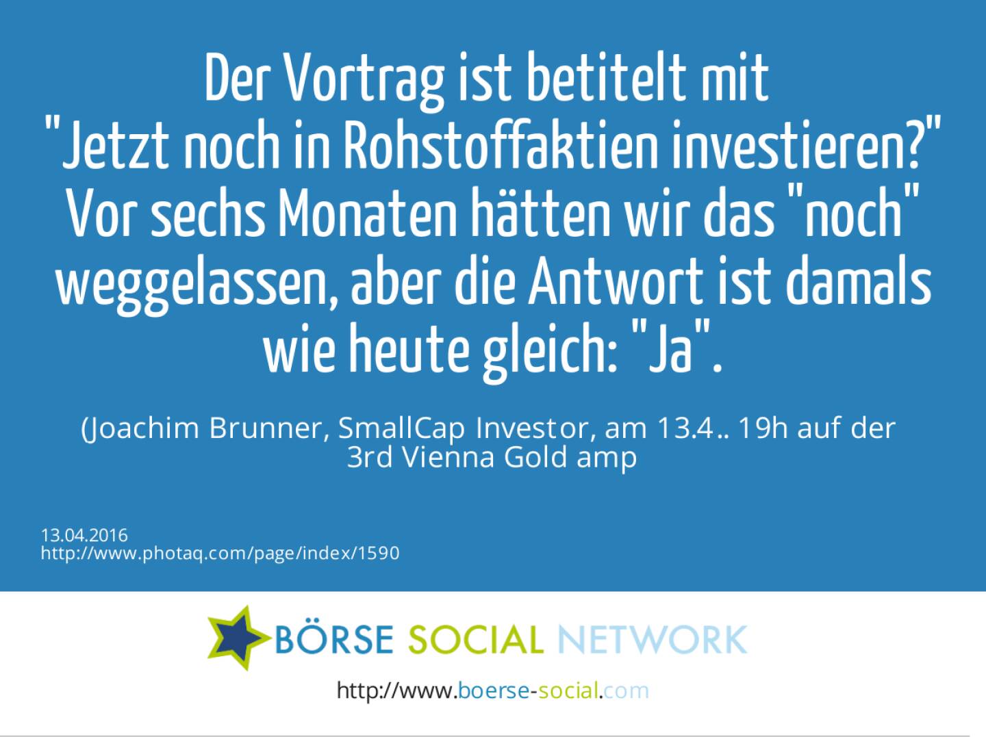 Der Vortrag ist betitelt mit <br>Jetzt noch in Rohstoffaktien investieren?<br>Vor sechs Monaten hätten wir das noch weggelassen, aber die Antwort ist damals wie heute gleich: Ja. <br>(Joachim Brunner, SmallCap Investor, am 13.4.. 19h auf der <br>3rd Vienna Gold &amp; Silver Network Night)