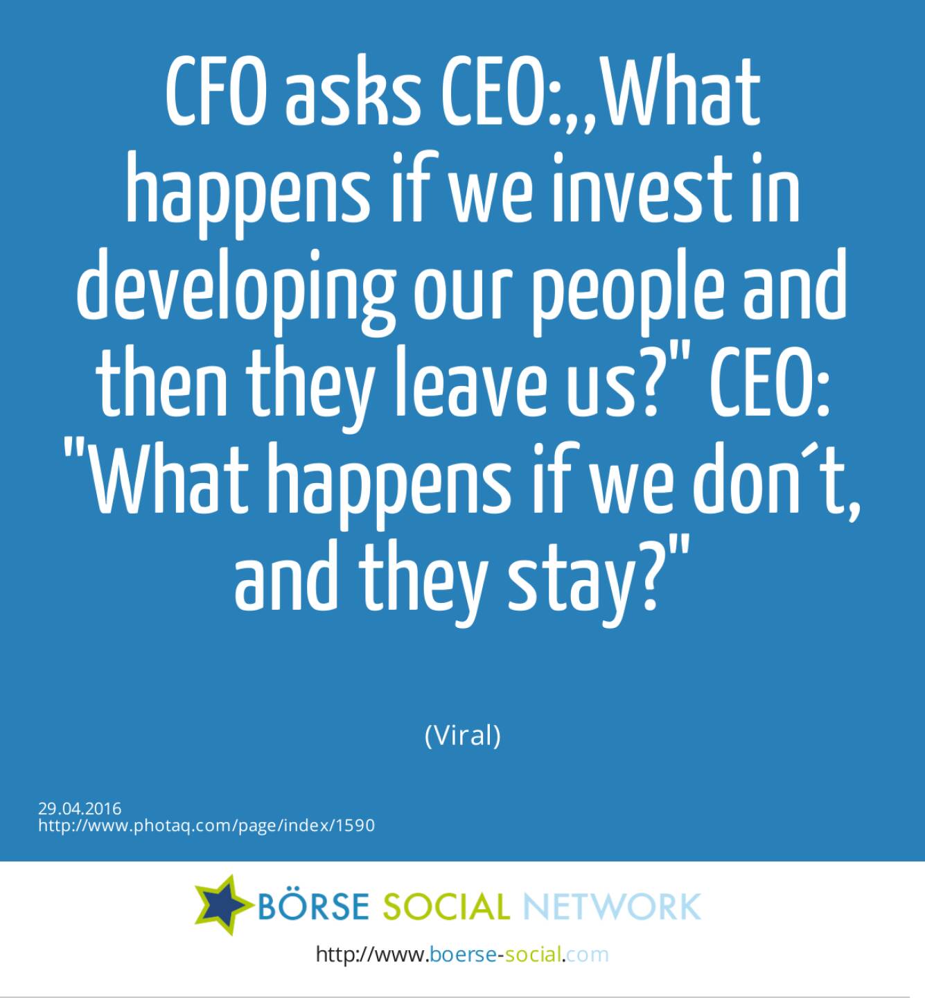 CFO asks CEO:,,What happens if we invest in developing our people and then they leave us? CEO: What happens if we don´t, and they stay?<br><br> (Viral)